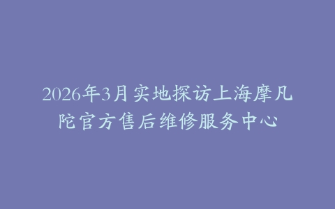 2026年3月实地探访上海摩凡陀官方售后维修服务中心