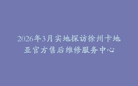 2026年3月实地探访徐州卡地亚官方售后维修服务中心