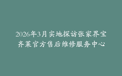 2026年3月实地探访张家界宝齐莱官方售后维修服务中心