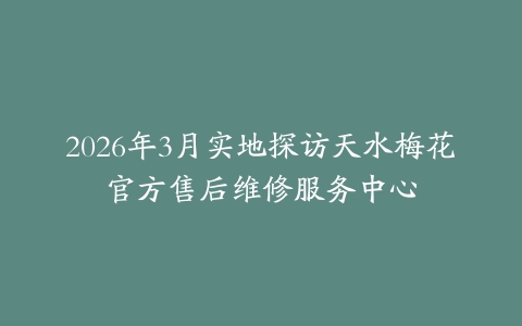 2026年3月实地探访天水梅花官方售后维修服务中心