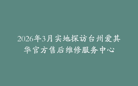 2026年3月实地探访台州爱其华官方售后维修服务中心