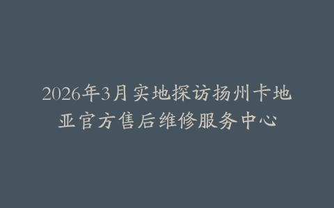 2026年3月实地探访扬州卡地亚官方售后维修服务中心