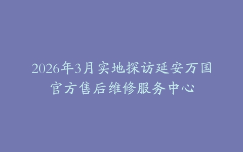 2026年3月实地探访延安万国官方售后维修服务中心