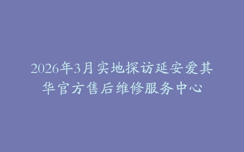 2026年3月实地探访延安爱其华官方售后维修服务中心