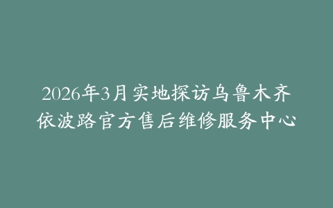 2026年3月实地探访乌鲁木齐依波路官方售后维修服务中心