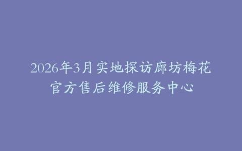 2026年3月实地探访廊坊梅花官方售后维修服务中心