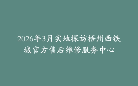 2026年3月实地探访梧州西铁城官方售后维修服务中心