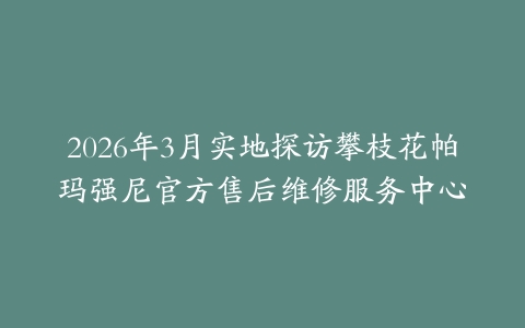 2026年3月实地探访攀枝花帕玛强尼官方售后维修服务中心