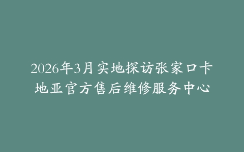 2026年3月实地探访张家口卡地亚官方售后维修服务中心