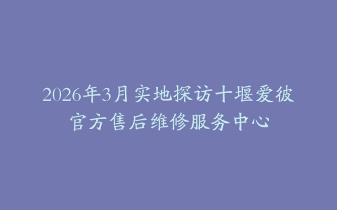 2026年3月实地探访十堰爱彼官方售后维修服务中心
