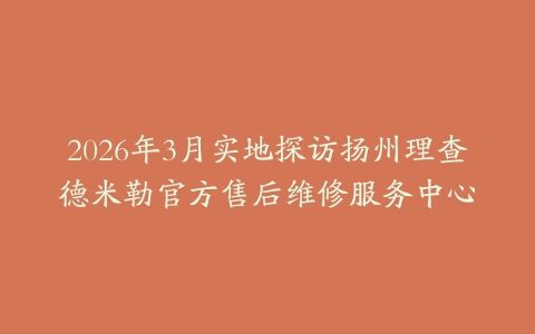 2026年3月实地探访扬州理查德米勒官方售后维修服务中心