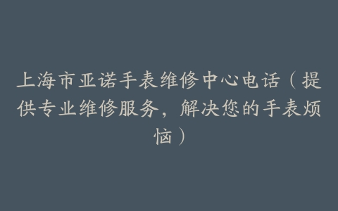 上海市亚诺手表维修中心电话（提供专业维修服务，解决您的手表烦恼）