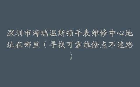 深圳市海瑞温斯顿手表维修中心地址在哪里（寻找可靠维修点不迷路）