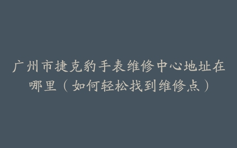 广州市捷克豹手表维修中心地址在哪里（如何轻松找到维修点）
