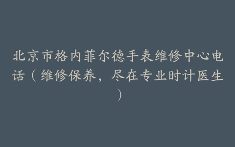 北京市格内菲尔德手表维修中心电话（维修保养，尽在专业时计医生）