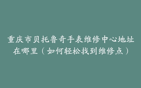 重庆市贝托鲁奇手表维修中心地址在哪里（如何轻松找到维修点）