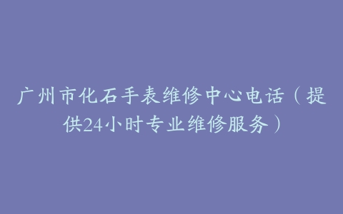 广州市化石手表维修中心电话（提供24小时专业维修服务）