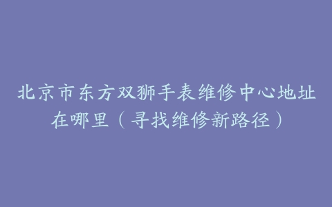 北京市东方双狮手表维修中心地址在哪里（寻找维修新路径）