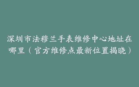 深圳市法穆兰手表维修中心地址在哪里（官方维修点最新位置揭晓）
