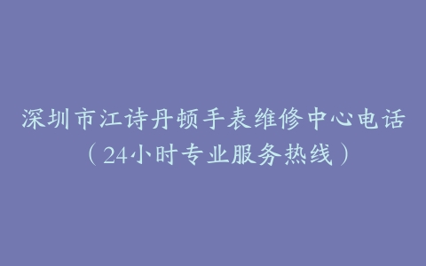 深圳市江诗丹顿手表维修中心电话（24小时专业服务热线）
