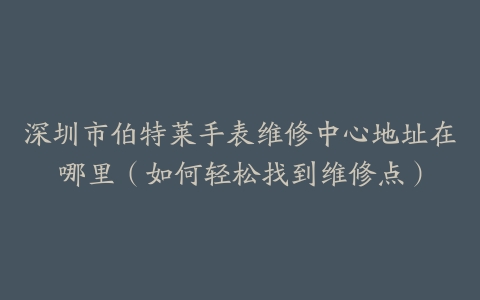 深圳市伯特莱手表维修中心地址在哪里（如何轻松找到维修点）