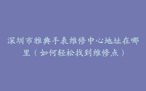 深圳市雅典手表维修中心地址在哪里（如何轻松找到维修点）