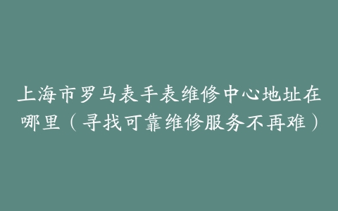 上海市罗马表手表维修中心地址在哪里（寻找可靠维修服务不再难）