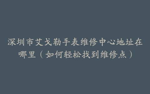 深圳市艾戈勒手表维修中心地址在哪里（如何轻松找到维修点）