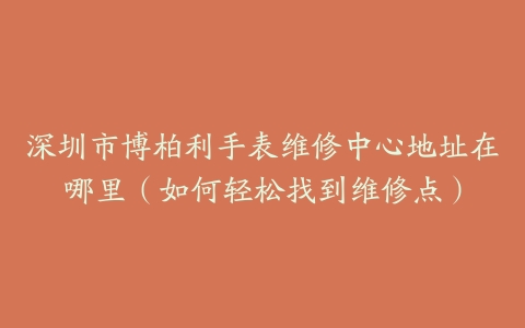 深圳市博柏利手表维修中心地址在哪里（如何轻松找到维修点）