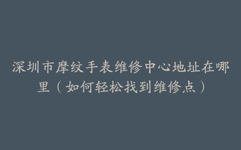 深圳市摩纹手表维修中心地址在哪里（如何轻松找到维修点）