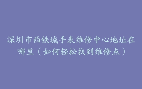 深圳市西铁城手表维修中心地址在哪里（如何轻松找到维修点）