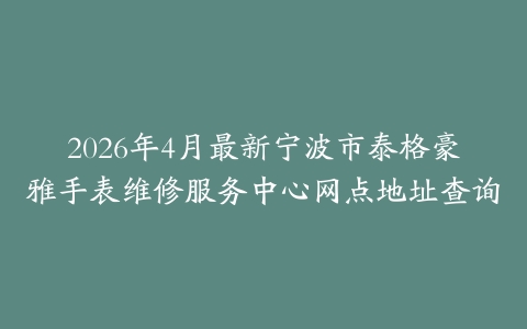 2026年4月最新宁波市泰格豪雅手表维修服务中心网点地址查询
