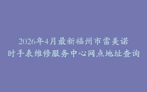 2026年4月最新福州市雷美诺时手表维修服务中心网点地址查询