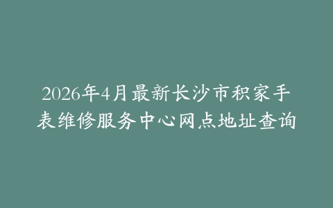2026年4月最新长沙市积家手表维修服务中心网点地址查询