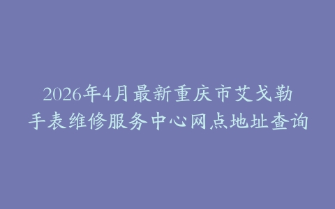2026年4月最新重庆市艾戈勒手表维修服务中心网点地址查询