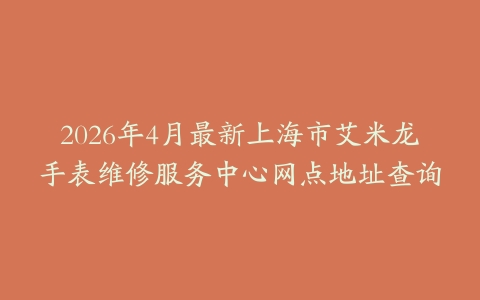 2026年4月最新上海市艾米龙手表维修服务中心网点地址查询