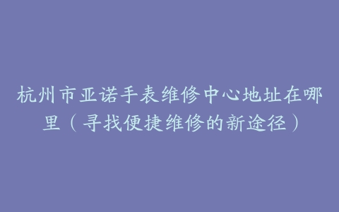 杭州市亚诺手表维修中心地址在哪里（寻找便捷维修的新途径）