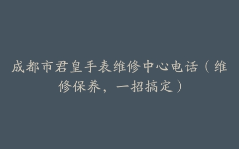 成都市君皇手表维修中心电话（维修保养，一招搞定）