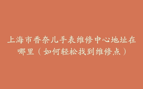 上海市香奈儿手表维修中心地址在哪里（如何轻松找到维修点）
