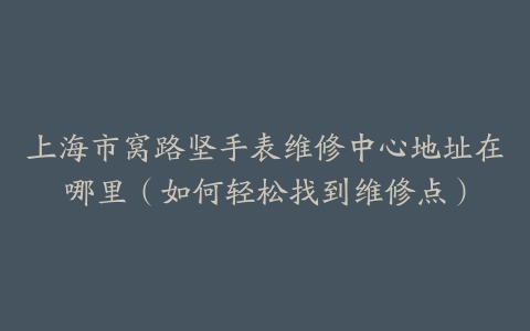 上海市窝路坚手表维修中心地址在哪里（如何轻松找到维修点）