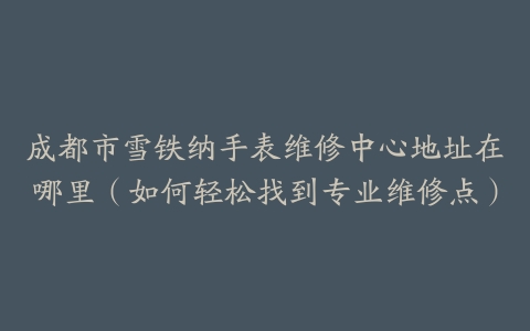 成都市雪铁纳手表维修中心地址在哪里（如何轻松找到专业维修点）