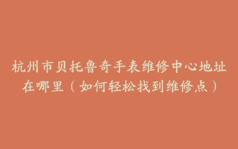 杭州市贝托鲁奇手表维修中心地址在哪里（如何轻松找到维修点）