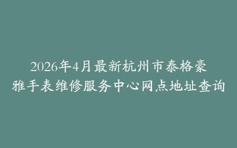 2026年4月最新杭州市泰格豪雅手表维修服务中心网点地址查询