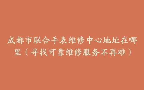 成都市联合手表维修中心地址在哪里（寻找可靠维修服务不再难）