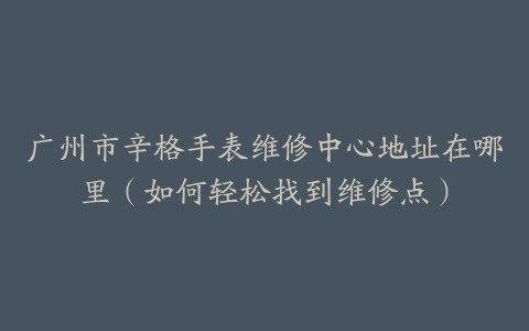 广州市辛格手表维修中心地址在哪里（如何轻松找到维修点）