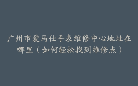 广州市爱马仕手表维修中心地址在哪里（如何轻松找到维修点）