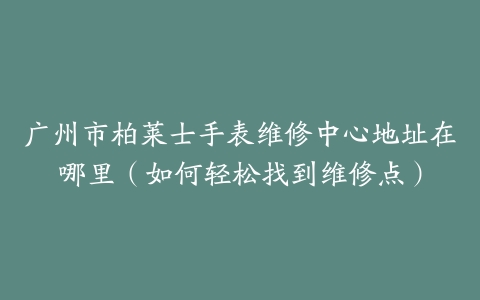广州市柏莱士手表维修中心地址在哪里（如何轻松找到维修点）