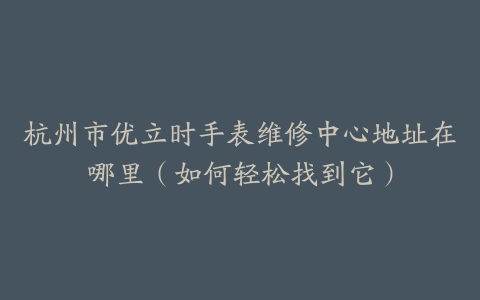 杭州市优立时手表维修中心地址在哪里（如何轻松找到它）