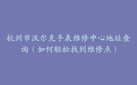 杭州市沃尔克手表维修中心地址查询（如何轻松找到维修点）