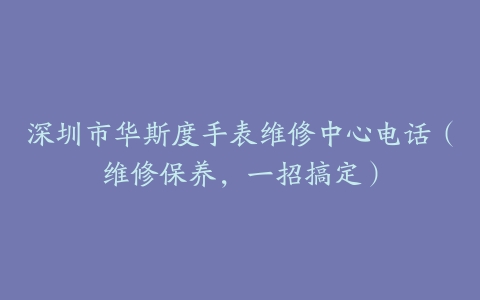 深圳市华斯度手表维修中心电话（维修保养，一招搞定）